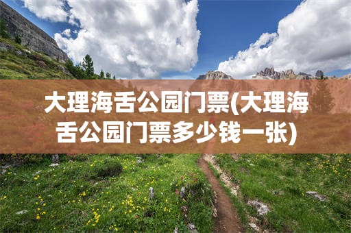 大理海舌公园门票(大理海舌公园门票多少钱一张)