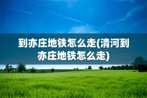 到亦庄地铁怎么走(清河到亦庄地铁怎么走)