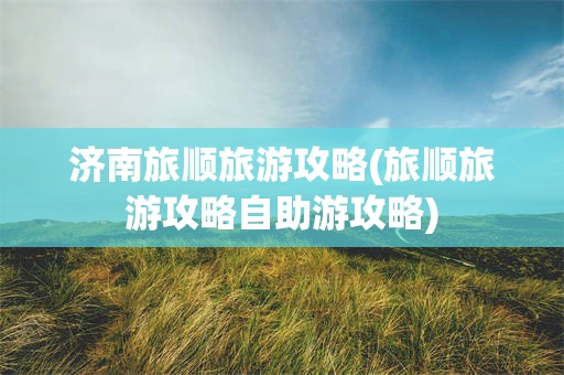 济南旅顺旅游攻略(旅顺旅游攻略自助游攻略)