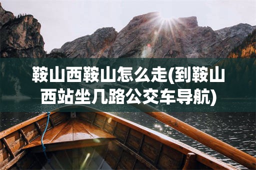 鞍山西鞍山怎么走(到鞍山西站坐几路公交车导航)