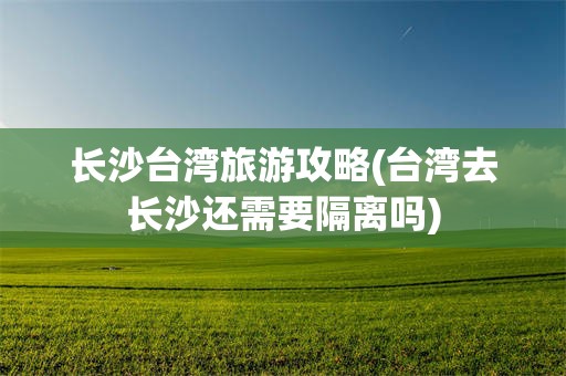 长沙台湾旅游攻略(台湾去长沙还需要隔离吗)