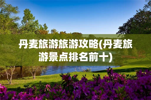 丹麦旅游旅游攻略(丹麦旅游景点排名前十)