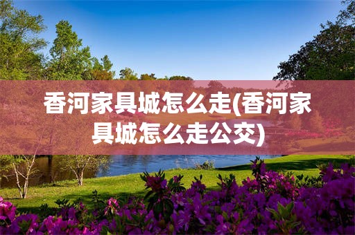 香河家具城怎么走(香河家具城怎么走公交)