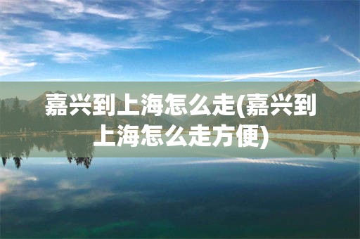 嘉兴到上海怎么走(嘉兴到上海怎么走方便)