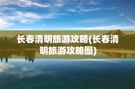 长春清明旅游攻略(长春清明旅游攻略图)