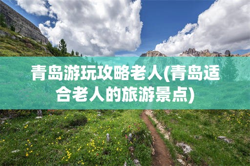 青岛游玩攻略老人(青岛适合老人的旅游景点)