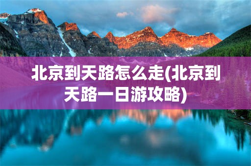北京到天路怎么走(北京到天路一日游攻略)