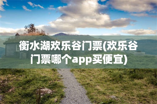 衡水湖欢乐谷门票(欢乐谷门票哪个app买便宜)