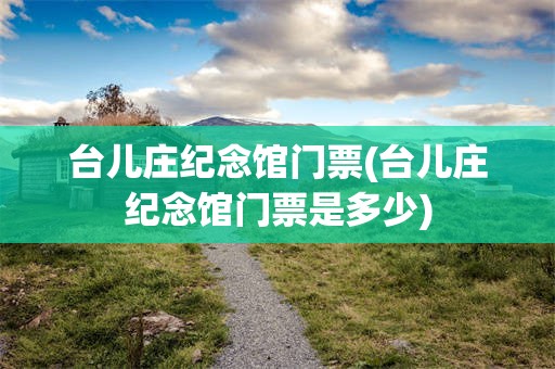 台儿庄纪念馆门票(台儿庄纪念馆门票是多少)