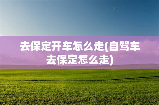 去保定开车怎么走(自驾车去保定怎么走)