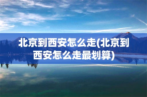 北京到西安怎么走(北京到西安怎么走最划算)