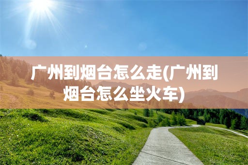 广州到烟台怎么走(广州到烟台怎么坐火车)