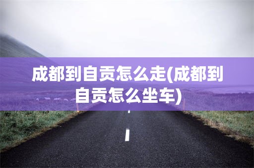 成都到自贡怎么走(成都到自贡怎么坐车)