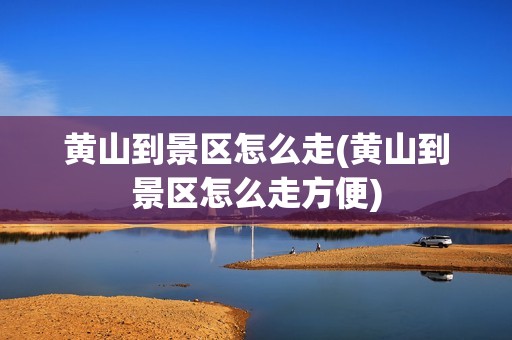 黄山到景区怎么走(黄山到景区怎么走方便)