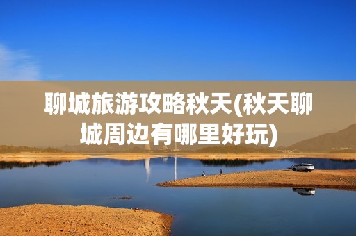 聊城旅游攻略秋天(秋天聊城周边有哪里好玩)