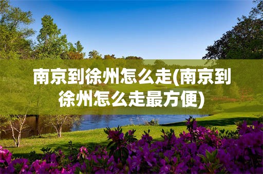 南京到徐州怎么走(南京到徐州怎么走最方便)