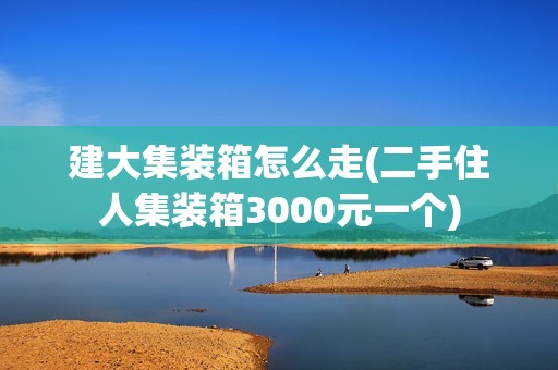 建大集装箱怎么走(二手住人集装箱3000元一个)