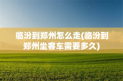 临汾到郑州怎么走(临汾到郑州坐客车需要多久)