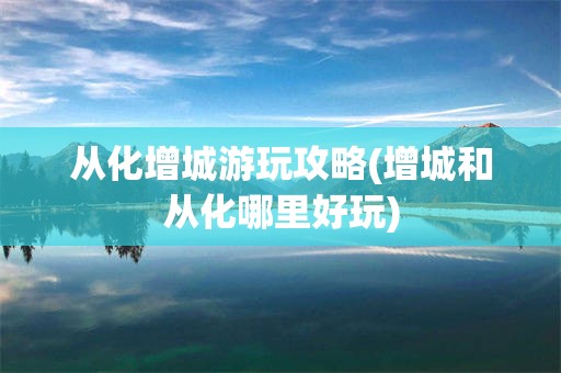 从化增城游玩攻略(增城和从化哪里好玩)