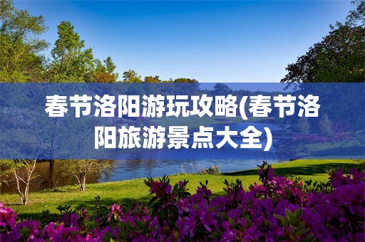 春节洛阳游玩攻略(春节洛阳旅游景点大全)