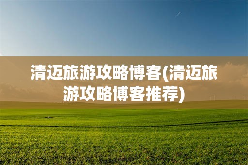 清迈旅游攻略博客(清迈旅游攻略博客推荐)