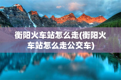 衡阳火车站怎么走(衡阳火车站怎么走公交车)