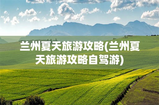 兰州夏天旅游攻略(兰州夏天旅游攻略自驾游)