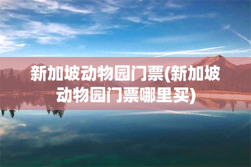 新加坡动物园门票(新加坡动物园门票哪里买)