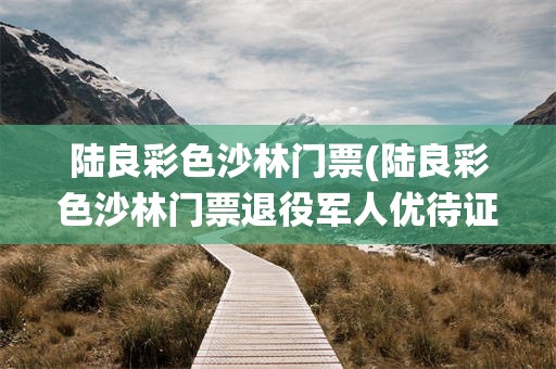 陆良彩色沙林门票(陆良彩色沙林门票退役军人优待证免票吗)