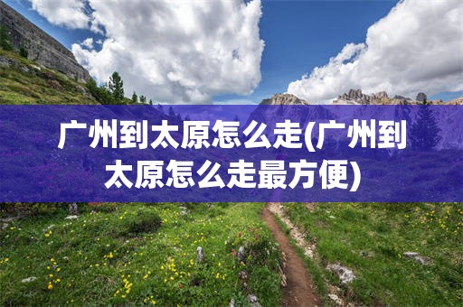 广州到太原怎么走(广州到太原怎么走最方便)