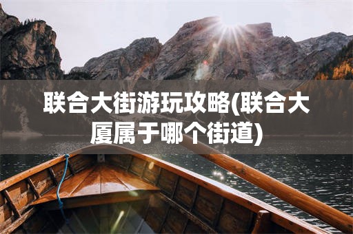 联合大街游玩攻略(联合大厦属于哪个街道)