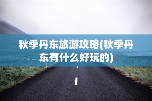 秋季丹东旅游攻略(秋季丹东有什么好玩的)