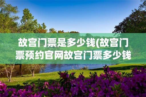 故宫门票是多少钱(故宫门票预约官网故宫门票多少钱)