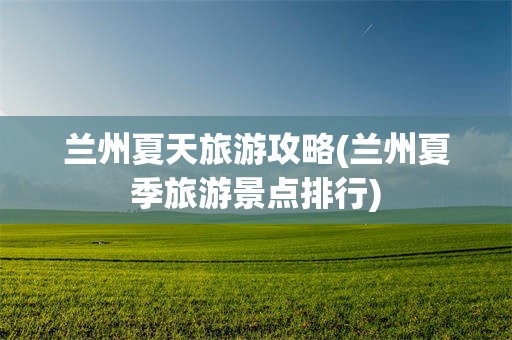 兰州夏天旅游攻略(兰州夏季旅游景点排行)