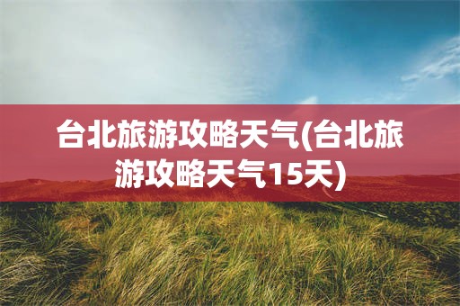 台北旅游攻略天气(台北旅游攻略天气15天)