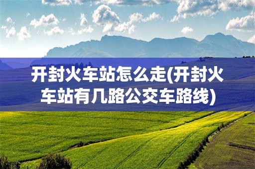 开封火车站怎么走(开封火车站有几路公交车路线)