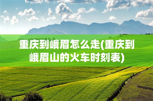 重庆到峨眉怎么走(重庆到峨眉山的火车时刻表)
