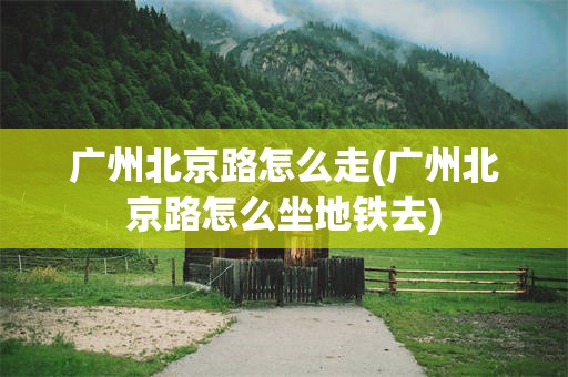 广州北京路怎么走(广州北京路怎么坐地铁去)