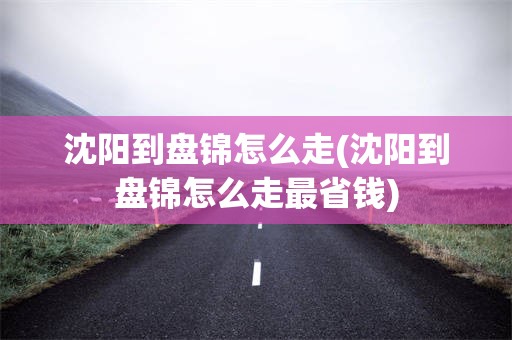 沈阳到盘锦怎么走(沈阳到盘锦怎么走最省钱)
