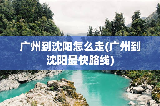 广州到沈阳怎么走(广州到沈阳最快路线)