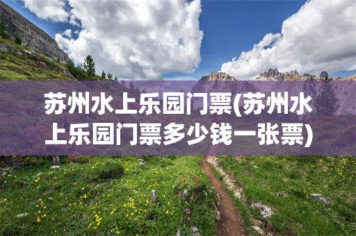 苏州水上乐园门票(苏州水上乐园门票多少钱一张票)