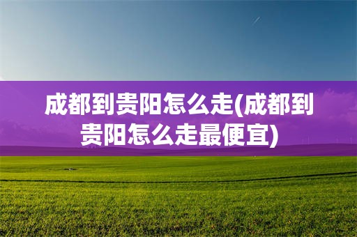 成都到贵阳怎么走(成都到贵阳怎么走最便宜)