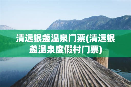 清远银盏温泉门票(清远银盏温泉度假村门票)
