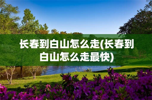 长春到白山怎么走(长春到白山怎么走最快)