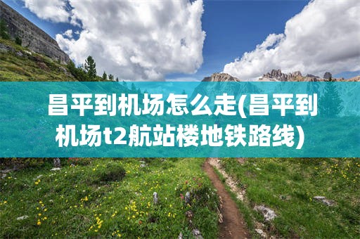 昌平到机场怎么走(昌平到机场t2航站楼地铁路线)
