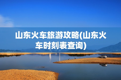 山东火车旅游攻略(山东火车时刻表查询)