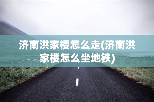济南洪家楼怎么走(济南洪家楼怎么坐地铁)