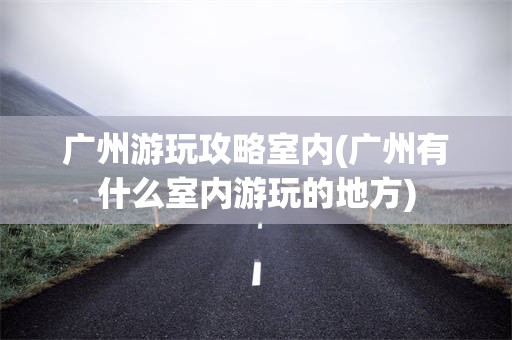 广州游玩攻略室内(广州有什么室内游玩的地方)