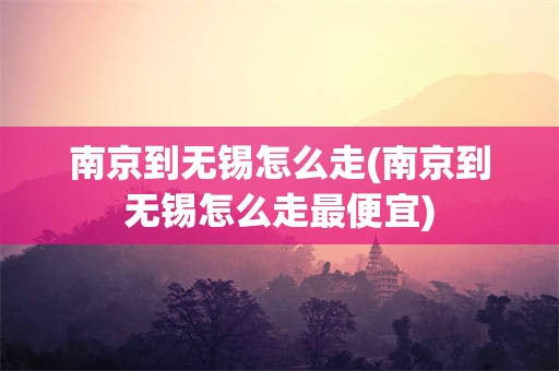 南京到无锡怎么走(南京到无锡怎么走最便宜)