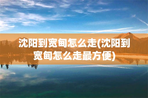 沈阳到宽甸怎么走(沈阳到宽甸怎么走最方便)